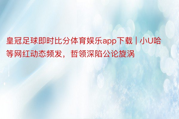 皇冠足球即时比分体育娱乐app下载 | 小U哈等网红动态频发，哲领深陷公论旋涡