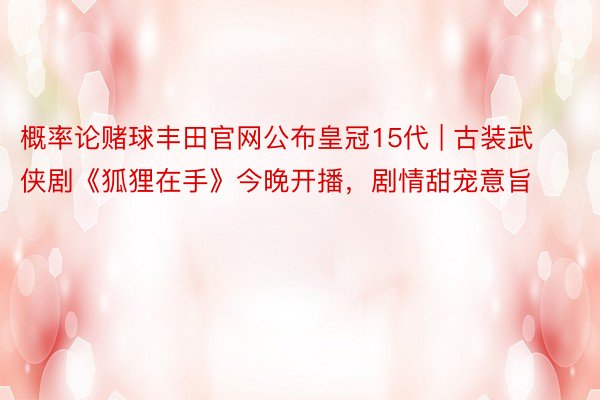 概率论赌球丰田官网公布皇冠15代 | 古装武侠剧《狐狸在手》今晚开播，剧情甜宠意旨