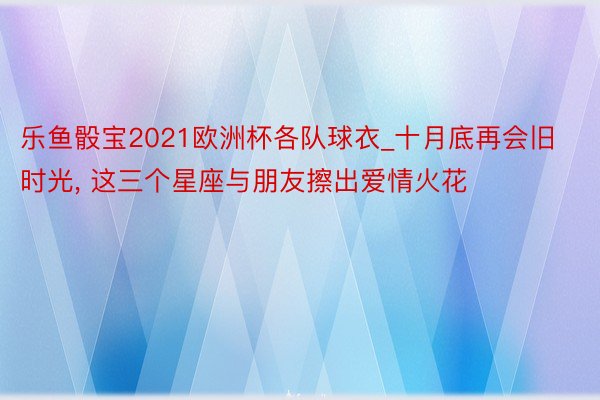 乐鱼骰宝2021欧洲杯各队球衣_十月底再会旧时光, 这三个星座与朋友擦出爱情火花