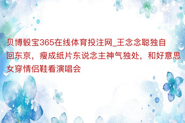 贝博骰宝365在线体育投注网_王念念聪独自回东京，瘦成纸片东说念主神气独处，和好意思女穿情侣鞋看演唱会