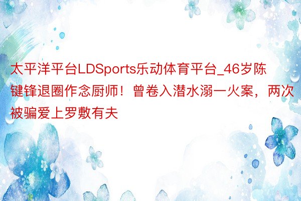 太平洋平台LDSports乐动体育平台_46岁陈键锋退圈作念厨师！曾卷入潜水溺一火案，两次被骗爱上罗敷有夫