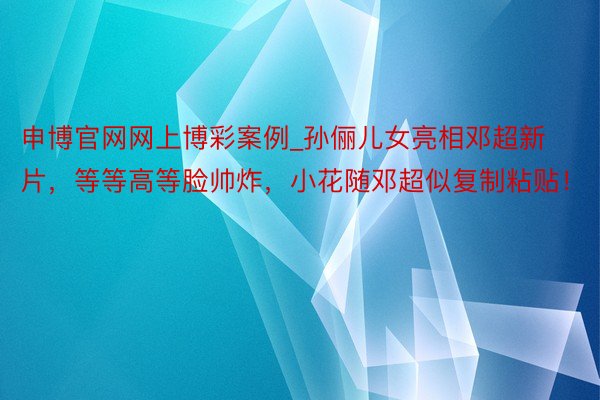 申博官网网上博彩案例_孙俪儿女亮相邓超新片，等等高等脸帅炸，小花随邓超似复制粘贴！