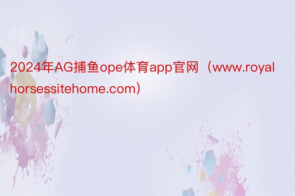 2024年AG捕鱼ope体育app官网（www.royalhorsessitehome.com）