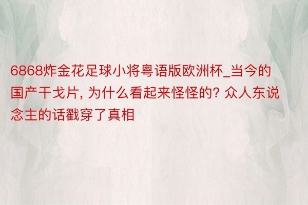 6868炸金花足球小将粤语版欧洲杯_当今的国产干戈片, 为什么看起来怪怪的? 众人东说念主的话戳穿了真相