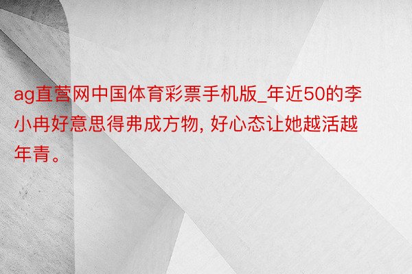 ag直营网中国体育彩票手机版_年近50的李小冉好意思得弗成方物, 好心态让她越活越年青。