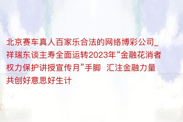 北京赛车真人百家乐合法的网络博彩公司_祥瑞东谈主寿全面运转2023年“金融花消者权力保护讲授宣传月”手脚  汇注金融力量  共创好意思好生计