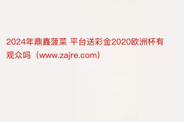 2024年鼎鑫菠菜 平台送彩金2020欧洲杯有观众吗（www.zajre.com）