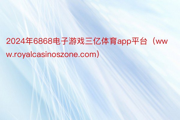 2024年6868电子游戏三亿体育app平台（www.royalcasinoszone.com）