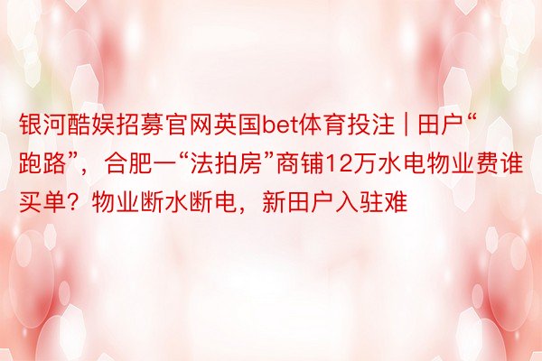 银河酷娱招募官网英国bet体育投注 | 田户“跑路”，合肥一“法拍房”商铺12万水电物业费谁买单？物业断水断电，新田户入驻难