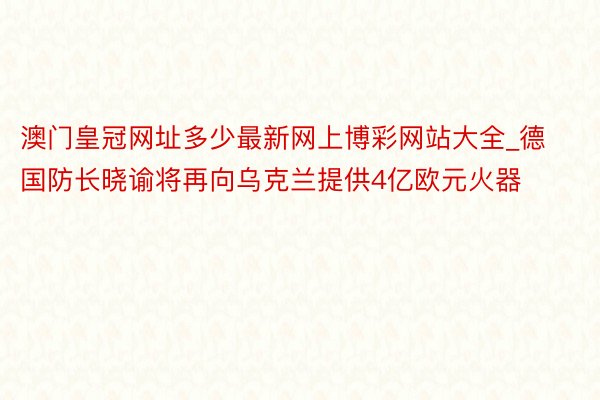 澳门皇冠网址多少最新网上博彩网站大全_德国防长晓谕将再向乌克兰提供4亿欧元火器