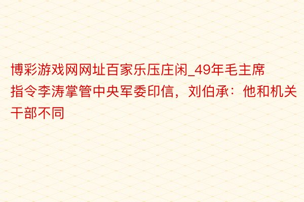 博彩游戏网网址百家乐压庄闲_49年毛主席指令李涛掌管中央军委印信，刘伯承：他和机关干部不同