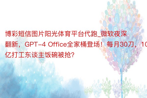 博彩短信图片阳光体育平台代跑_微软夜深翻新，GPT-4 Office全家桶登场！每月30刀，10亿打工东谈主饭碗被抢？