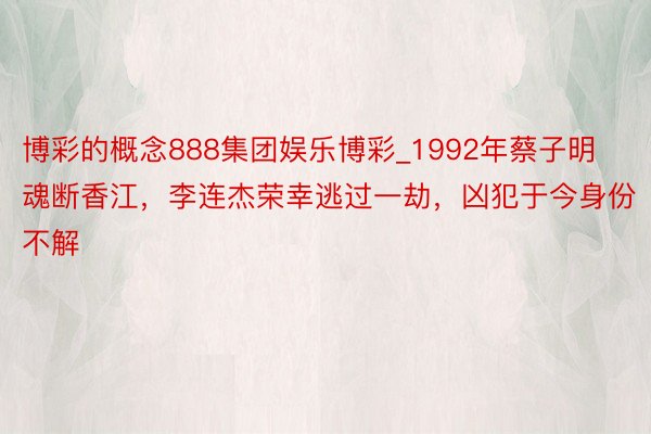 博彩的概念888集团娱乐博彩_1992年蔡子明魂断香江，李连杰荣幸逃过一劫，凶犯于今身份不解