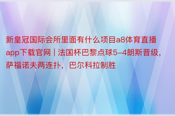 新皇冠国际会所里面有什么项目a8体育直播app下载官网 | 法国杯巴黎点球5-4朗斯晋级，萨福诺夫两连扑，巴尔科拉制胜