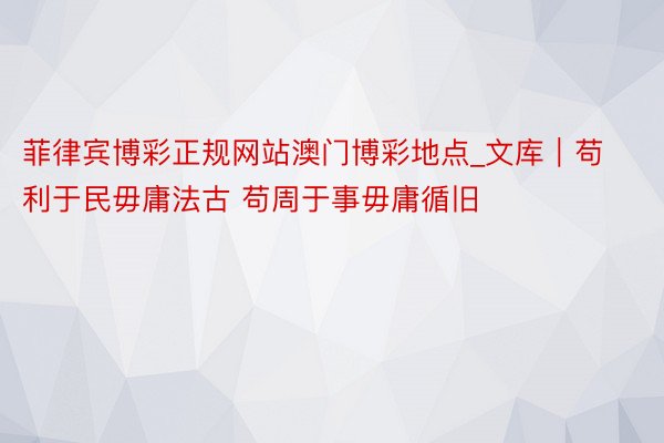 菲律宾博彩正规网站澳门博彩地点_文库｜苟利于民毋庸法古 苟周于事毋庸循旧