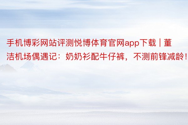 手机博彩网站评测悦博体育官网app下载 | 董洁机场偶遇记：奶奶衫配牛仔裤，不测前锋减龄！