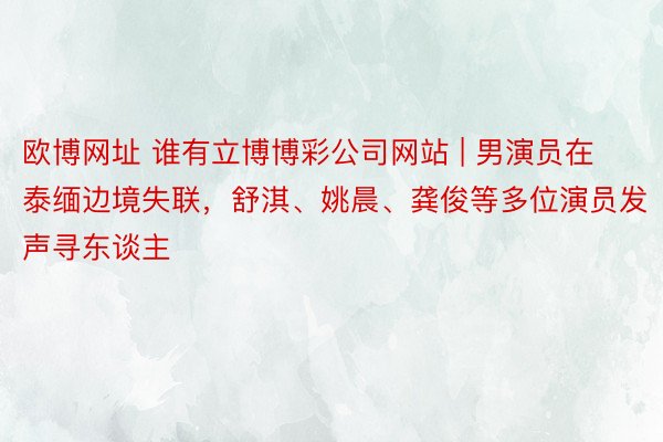 欧博网址 谁有立博博彩公司网站 | 男演员在泰缅边境失联，舒淇、姚晨、龚俊等多位演员发声寻东谈主