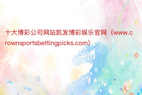 十大博彩公司网站凯发博彩娱乐官网（www.crownsportsbettingpicks.com）