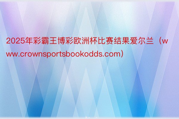 2025年彩霸王博彩欧洲杯比赛结果爱尔兰（www.crownsportsbookodds.com）