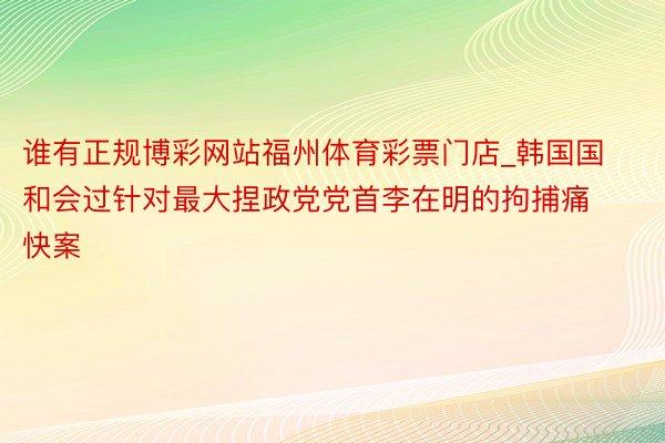 谁有正规博彩网站福州体育彩票门店_韩国国和会过针对最大捏政党党首李在明的拘捕痛快案