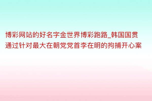 博彩网站的好名字金世界博彩跑路_韩国国贯通过针对最大在朝党党首李在明的拘捕开心案