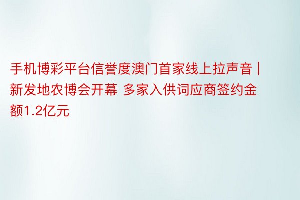 手机博彩平台信誉度澳门首家线上拉声音 | 新发地农博会开幕 多家入供词应商签约金额1.2亿元